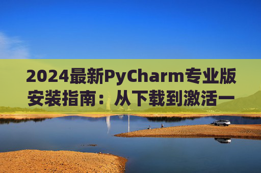 2024最新PyCharm专业版安装指南：从下载到激活一步到位